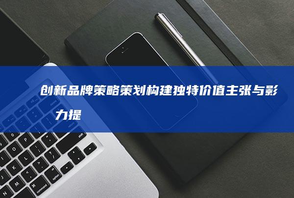 创新品牌策略策划：构建独特价值主张与影响力提升方案